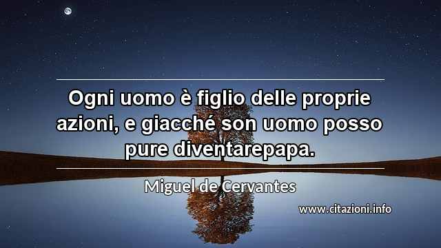 “Ogni uomo è figlio delle proprie azioni, e giacché son uomo posso pure diventarepapa.”
