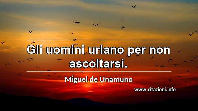 “Gli uomini urlano per non ascoltarsi.”