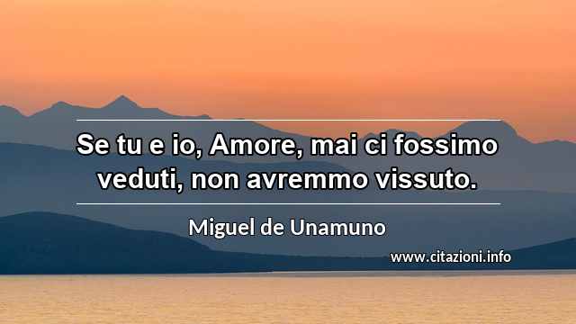 “Se tu e io, Amore, mai ci fossimo veduti, non avremmo vissuto.”