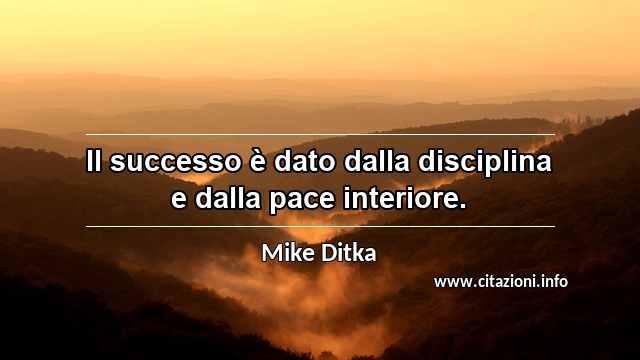 “Il successo è dato dalla disciplina e dalla pace interiore.”