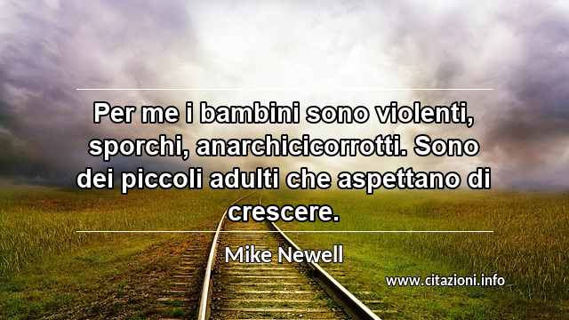 “Per me i bambini sono violenti, sporchi, anarchicicorrotti. Sono dei piccoli adulti che aspettano di crescere.”