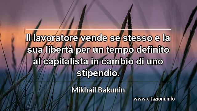 “Il lavoratore vende se stesso e la sua libertà per un tempo definito al capitalista in cambio di uno stipendio.”