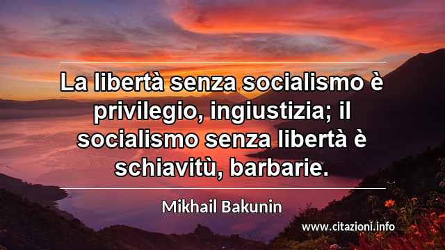 “La libertà senza socialismo è privilegio, ingiustizia; il socialismo senza libertà è schiavitù, barbarie.”
