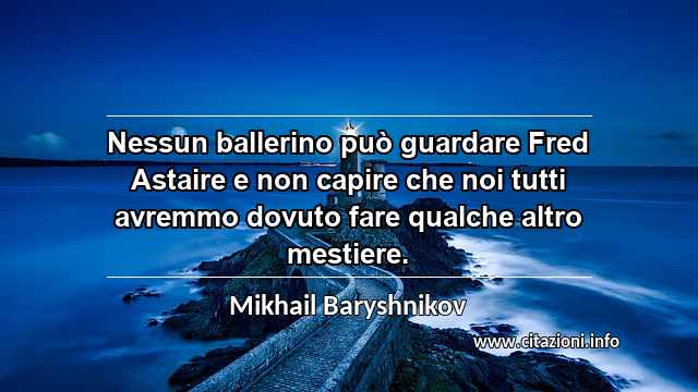 “Nessun ballerino può guardare Fred Astaire e non capire che noi tutti avremmo dovuto fare qualche altro mestiere.”