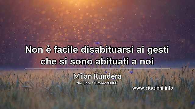 “Non è facile disabituarsi ai gesti che si sono abituati a noi”