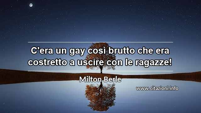 “C'era un gay così brutto che era costretto a uscire con le ragazze!”