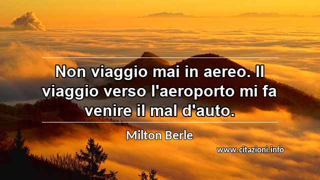 “Non viaggio mai in aereo. Il viaggio verso l'aeroporto mi fa venire il mal d'auto.”