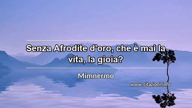 “Senza Afrodite d'oro, che è mai la vita, la gioia?”