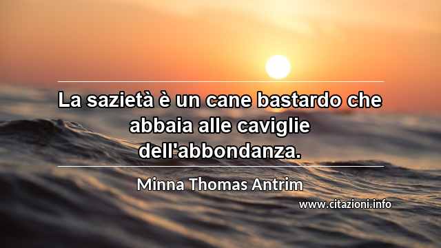 “La sazietà è un cane bastardo che abbaia alle caviglie dell'abbondanza.”