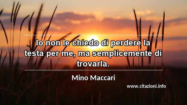 “Io non le chiedo di perdere la testa per me, ma semplicemente di trovarla.”