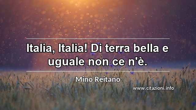 “Italia, Italia! Di terra bella e uguale non ce n'è.”