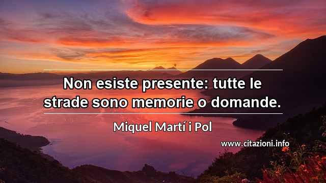 “Non esiste presente: tutte le strade sono memorie o domande.”