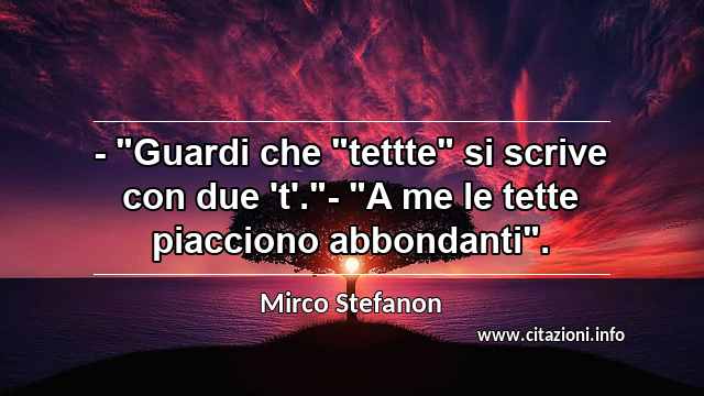 - "Guardi che "tettte" si scrive con due 't'."- "A me le tette piacciono abbondanti".