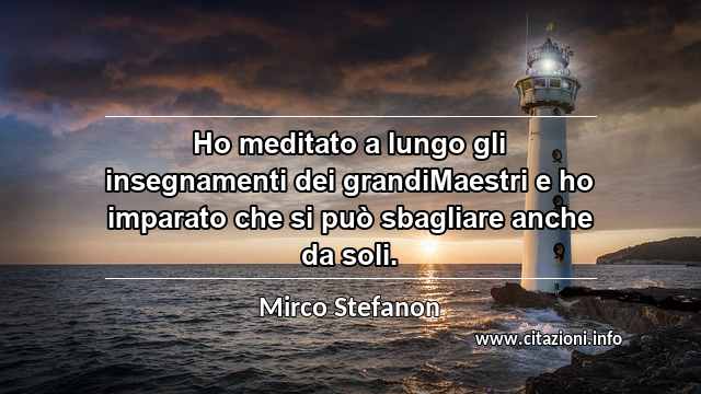 “Ho meditato a lungo gli insegnamenti dei grandiMaestri e ho imparato che si può sbagliare anche da soli.”