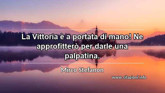 “La Vittoria è a portata di mano! Ne approfitterò per darle una palpatina.”