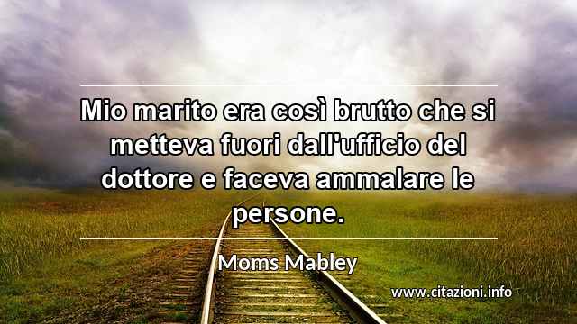 “Mio marito era così brutto che si metteva fuori dall'ufficio del dottore e faceva ammalare le persone.”