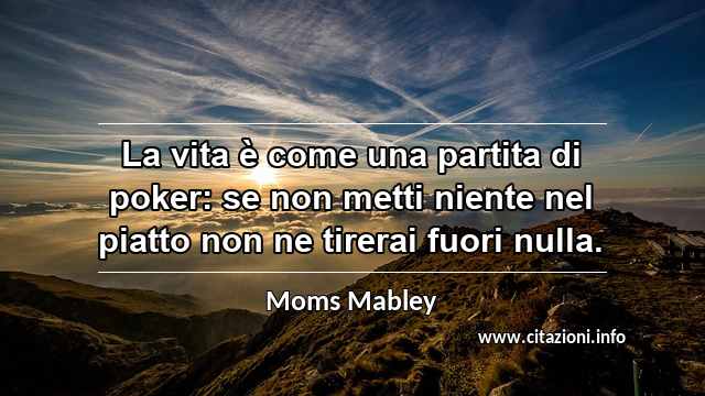 “La vita è come una partita di poker: se non metti niente nel piatto non ne tirerai fuori nulla.”