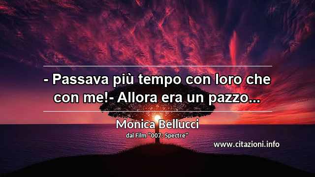 “- Passava più tempo con loro che con me!- Allora era un pazzo...”