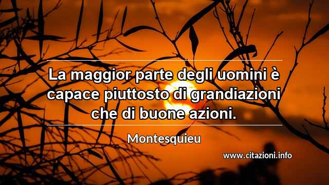 “La maggior parte degli uomini è capace piuttosto di grandiazioni che di buone azioni.”