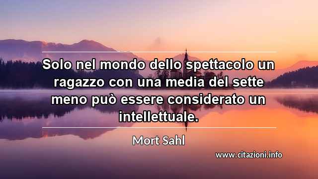 “Solo nel mondo dello spettacolo un ragazzo con una media del sette meno può essere considerato un intellettuale.”
