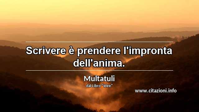 “Scrivere è prendere l'impronta dell'anima.”