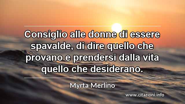 “Consiglio alle donne di essere spavalde, di dire quello che provano e prendersi dalla vita quello che desiderano.”