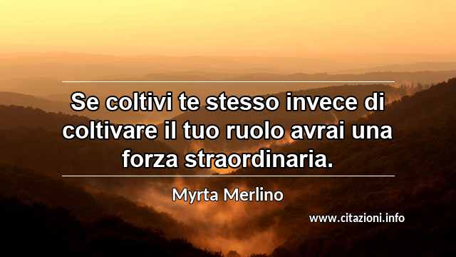 “Se coltivi te stesso invece di coltivare il tuo ruolo avrai una forza straordinaria.”
