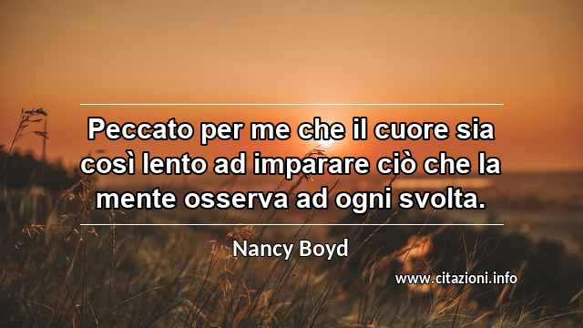 “Peccato per me che il cuore sia così lento ad imparare ciò che la mente osserva ad ogni svolta.”