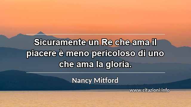 “Sicuramente un Re che ama il piacere è meno pericoloso di uno che ama la gloria.”