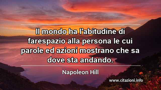 “Il mondo ha l'abitudine di farespazio alla persona le cui parole ed azioni mostrano che sa dove sta andando.”