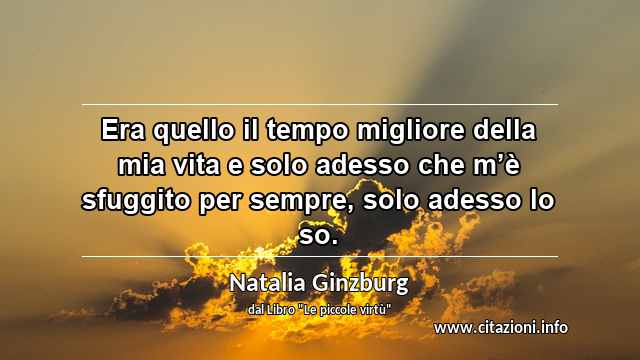 “Era quello il tempo migliore della mia vita e solo adesso che m’è sfuggito per sempre, solo adesso lo so.”