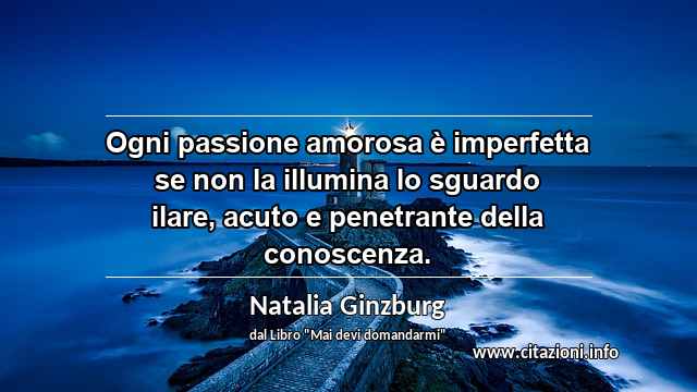 “Ogni passione amorosa è imperfetta se non la illumina lo sguardo ilare, acuto e penetrante della conoscenza.”