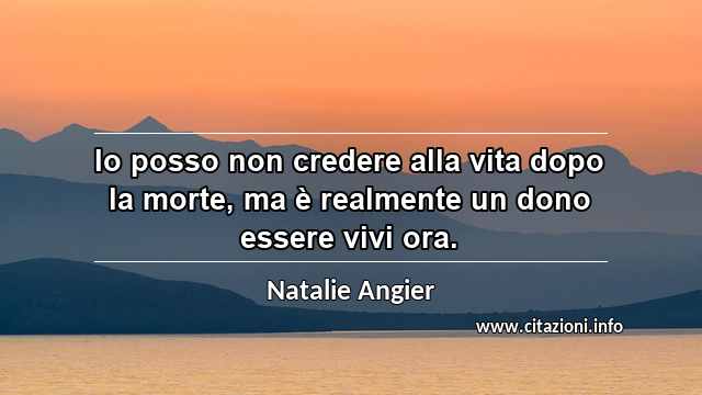 “Io posso non credere alla vita dopo la morte, ma è realmente un dono essere vivi ora.”