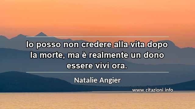 “Io posso non credere alla vita dopo la morte, ma è realmente un dono essere vivi ora.”