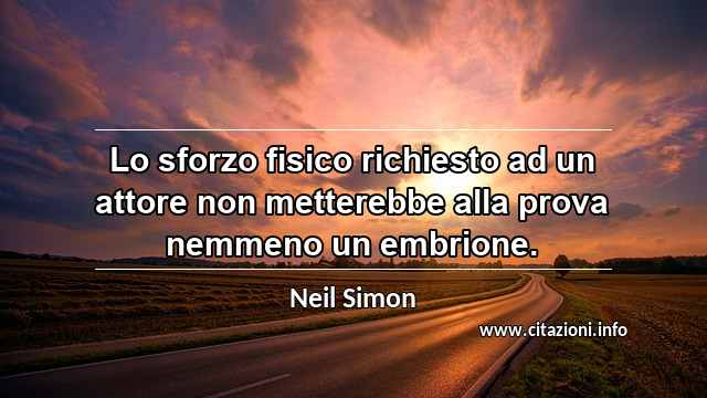 “Lo sforzo fisico richiesto ad un attore non metterebbe alla prova nemmeno un embrione.”