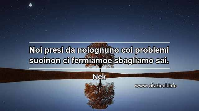 “Noi presi da noiognuno coi problemi suoinon ci fermiamoe sbagliamo sai.”