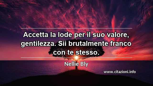 “Accetta la lode per il suo valore, gentilezza. Sii brutalmente franco con te stesso.”