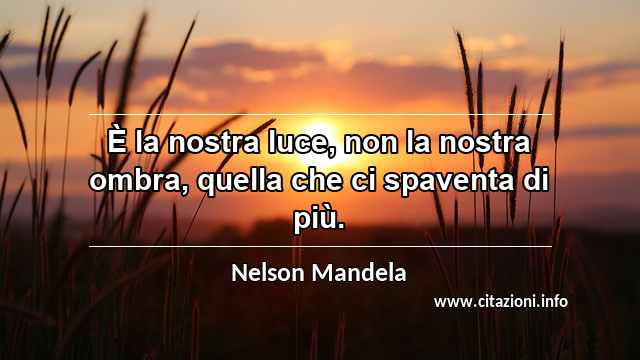“È la nostra luce, non la nostra ombra, quella che ci spaventa di più.”
