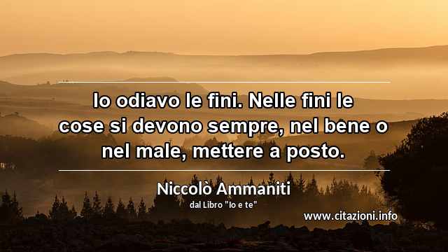 “Io odiavo le fini. Nelle fini le cose si devono sempre, nel bene o nel male, mettere a posto.”