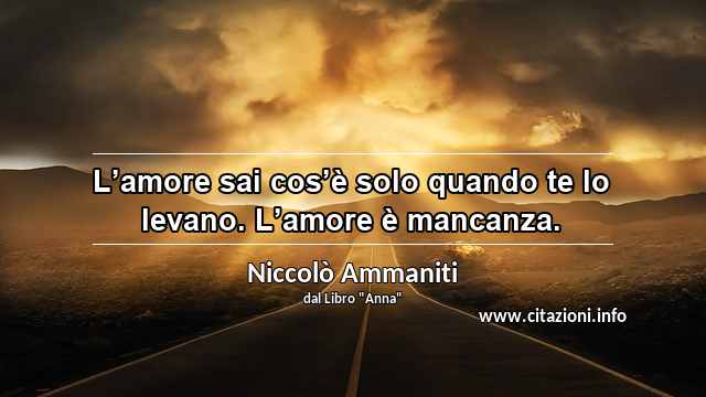 “L’amore sai cos’è solo quando te lo levano. L’amore è mancanza.”