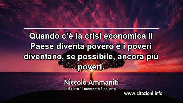 “Quando c’è la crisi economica il Paese diventa povero e i poveri diventano, se possibile, ancora piú poveri.”