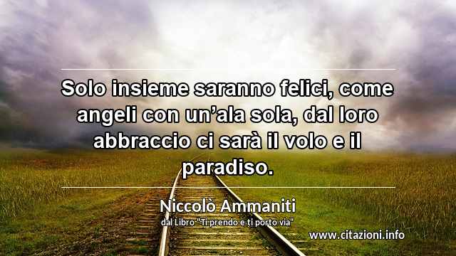 “Solo insieme saranno felici, come angeli con un’ala sola, dal loro abbraccio ci sarà il volo e il paradiso.”