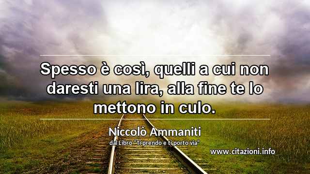 “Spesso è così, quelli a cui non daresti una lira, alla fine te lo mettono in culo.”