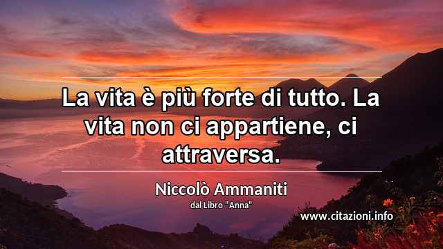“La vita è più forte di tutto. La vita non ci appartiene, ci attraversa.”