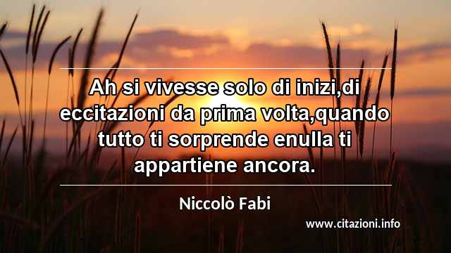 “Ah si vivesse solo di inizi,di eccitazioni da prima volta,quando tutto ti sorprende enulla ti appartiene ancora.”
