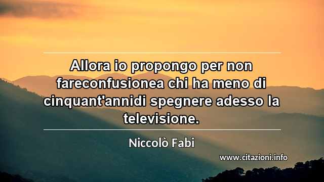 “Allora io propongo per non fareconfusionea chi ha meno di cinquant'annidi spegnere adesso la televisione.”