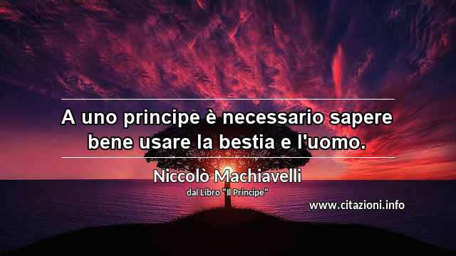 “A uno principe è necessario sapere bene usare la bestia e l'uomo.”
