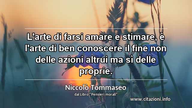 “L'arte di farsi amare e stimare, è l'arte di ben conoscere il fine non delle azioni altrui ma sì delle proprie.”