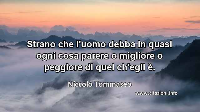 “Strano che l'uomo debba in quasi ogni cosa parere o migliore o peggiore di quel ch'egli è.”