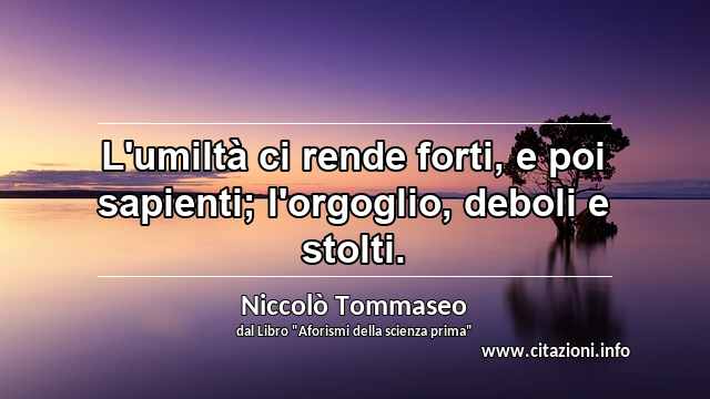 “L'umiltà ci rende forti, e poi sapienti; l'orgoglio, deboli e stolti.”